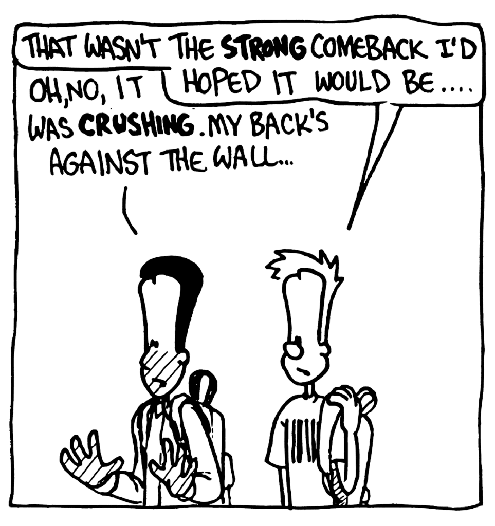 JOHNNY: That wasn't the STRONG comeback I'd hoped it would be....
WINSTON: Oh, no, it was CRUSHING. My back's against the wall...