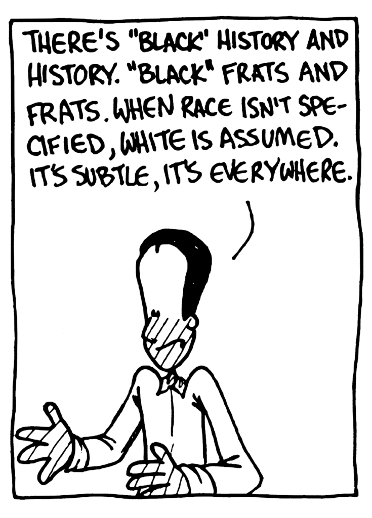 WINSTON: There's "black" history" and history. "Black" frats and frats/ When race isn't specified, white is assumed. It's subtle, it's everywhere.
