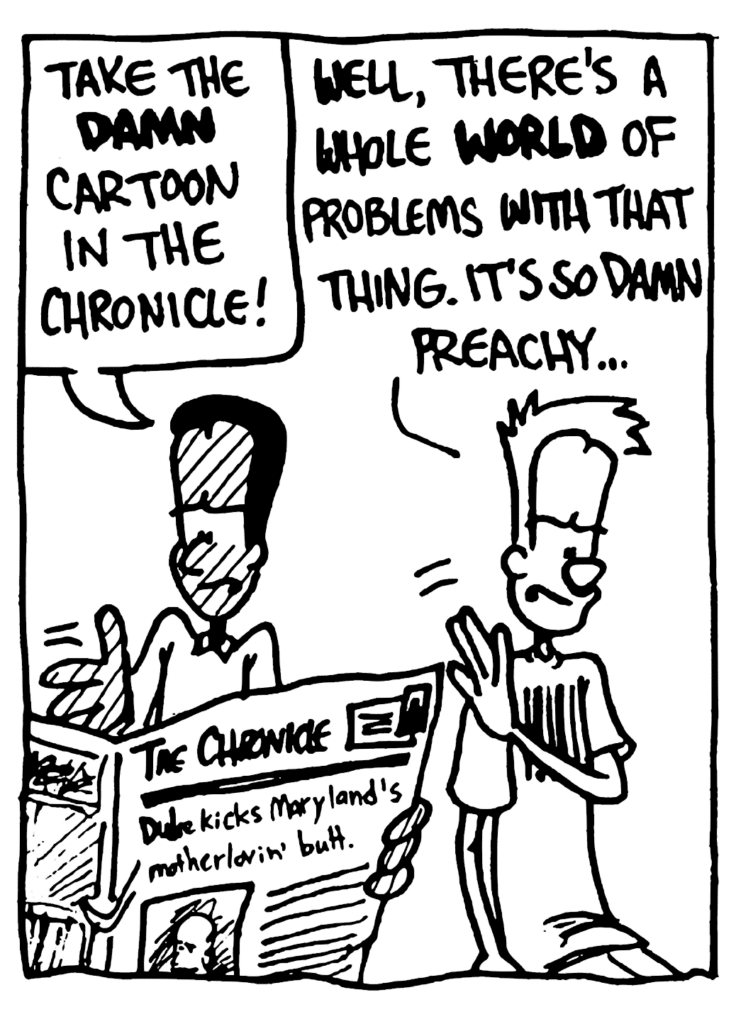 WINSTON: Take the DAMN cartoon in the Chronicle!
JOHNNY: Well, there's a whole WORLD of problems with that thing. It's so damn preachy...