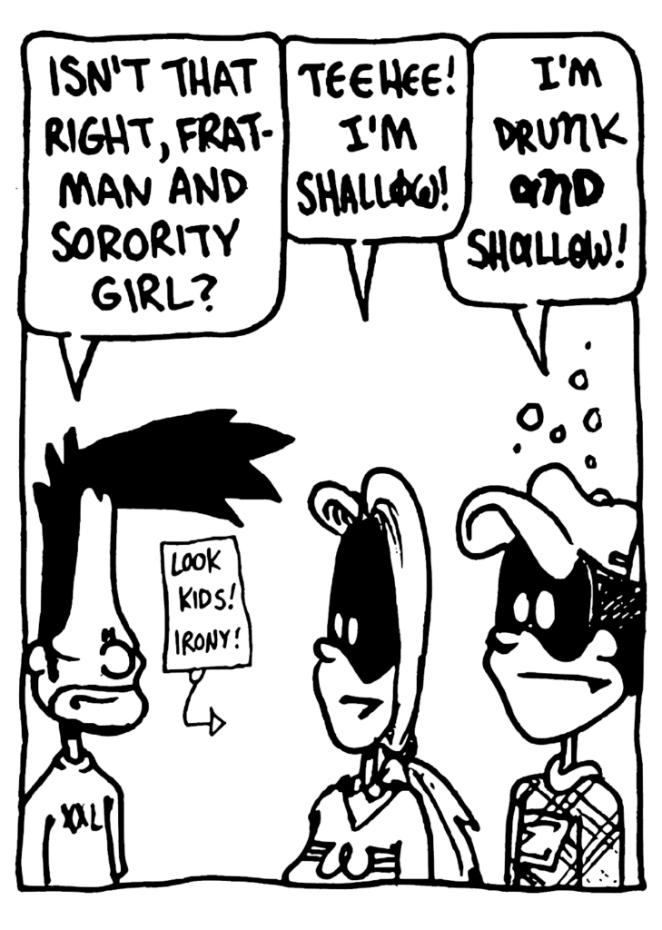 BEN: Isn't that right, Fratman and Sorority Girl?
SORORITY GIRL: Teehee! I'm shallow!
FRATMAN: I'm drunk AND shallow!
LABEL: Look kids! Irony!
