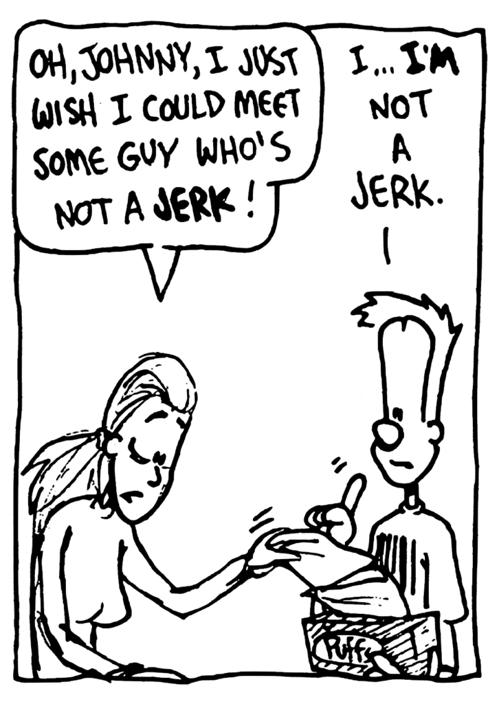 GIRL: Oh, Johnny, I just wish I could meet some guy who's not a JERK!
JOHNNY: I... I'M not a jerk.