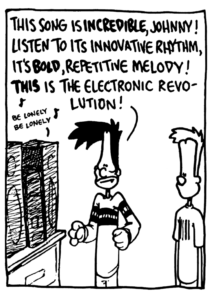 BEN: This song is INCREDIBLE, Johnny! Listen to its innovative rhythm, it's BOLD, repetitive melody! THIS is the electronic revolution!
STEREO: be lonely be lonely