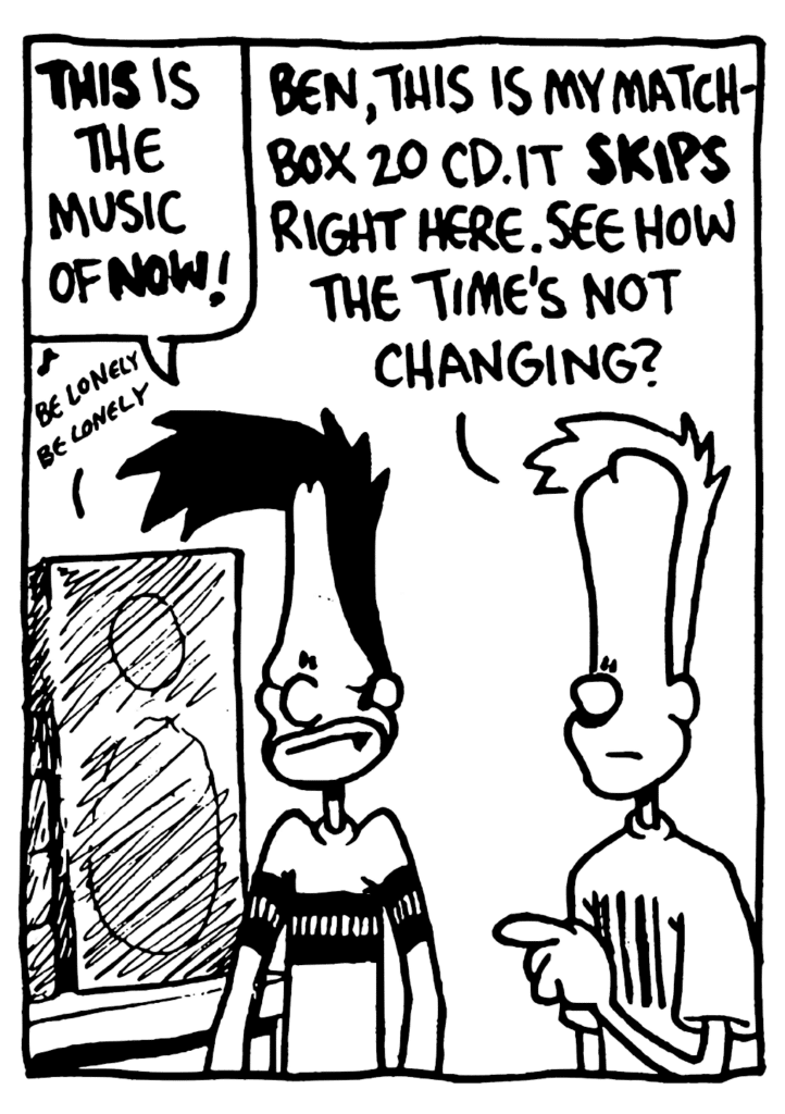 BEN: THIS is the music of NOW!
JOHNNY: Ben, this is my Matchbox 20 CD. It skips right here. See how the time's not changing?
STEREO: be lonely be lonely