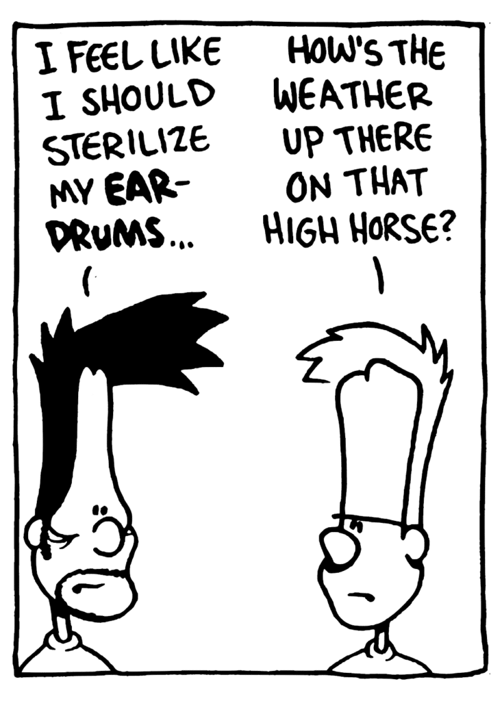 BEN: I feel like I should sterilize my EARDRUMS...
JOHNNY: How's the weather up there on that high horse?