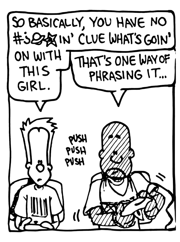 JOHNNY: So basically, you have no #?@*in' clue what's goin' on with this girl.
JAY: That's one way of phrasing it...
SOUND: push push push