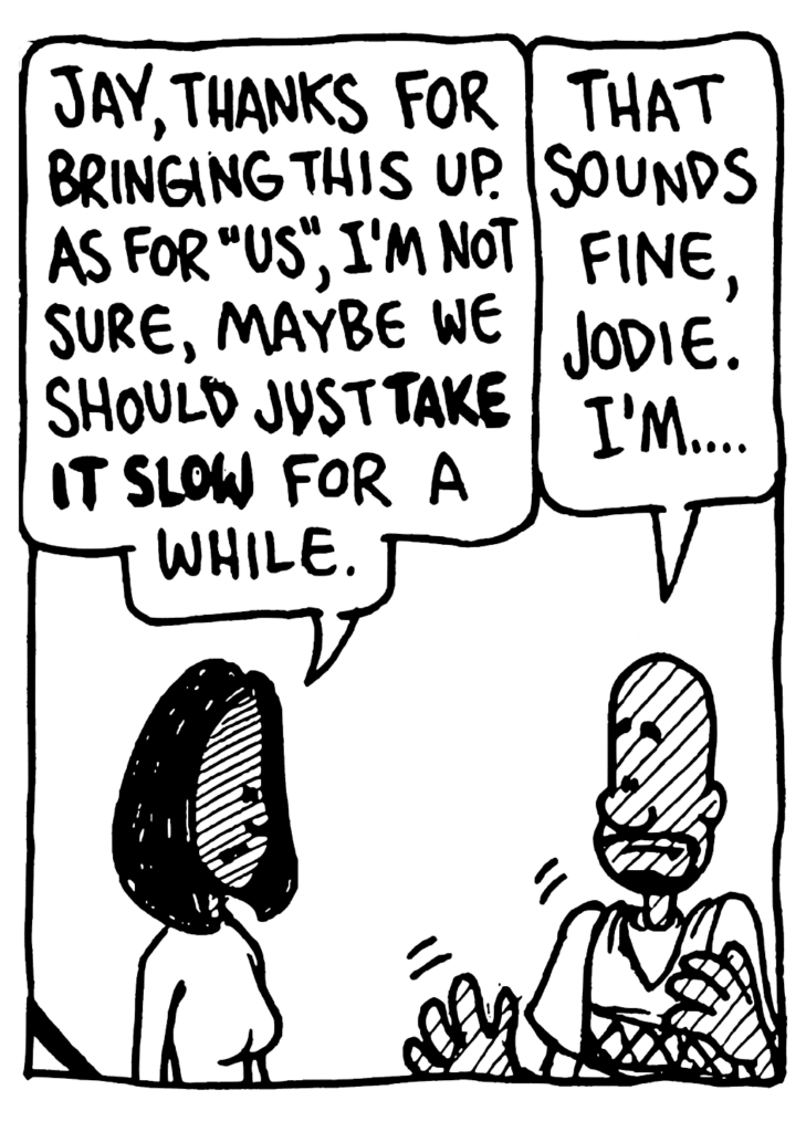 JODIE: Jay, thanks for bringing this up. As for "us", I'm not sure, maybe we should just TAKE IT SLOW for a while.
JAY: That sounds fine, Jodie. I'm...