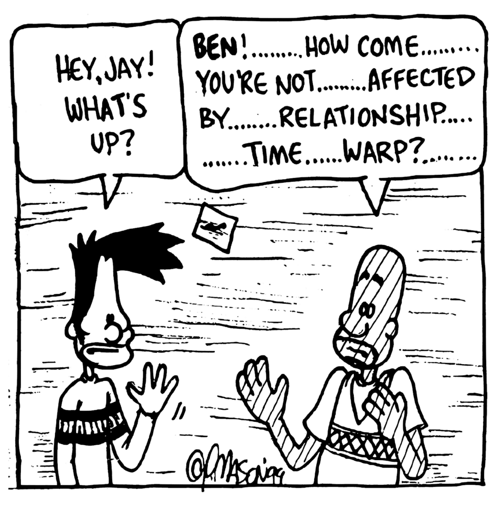 BEN: Hey, Jay! What's up?
JAY: BEN! .... How come .... you're not .... affected by .... relationship .... time .... warp? ....