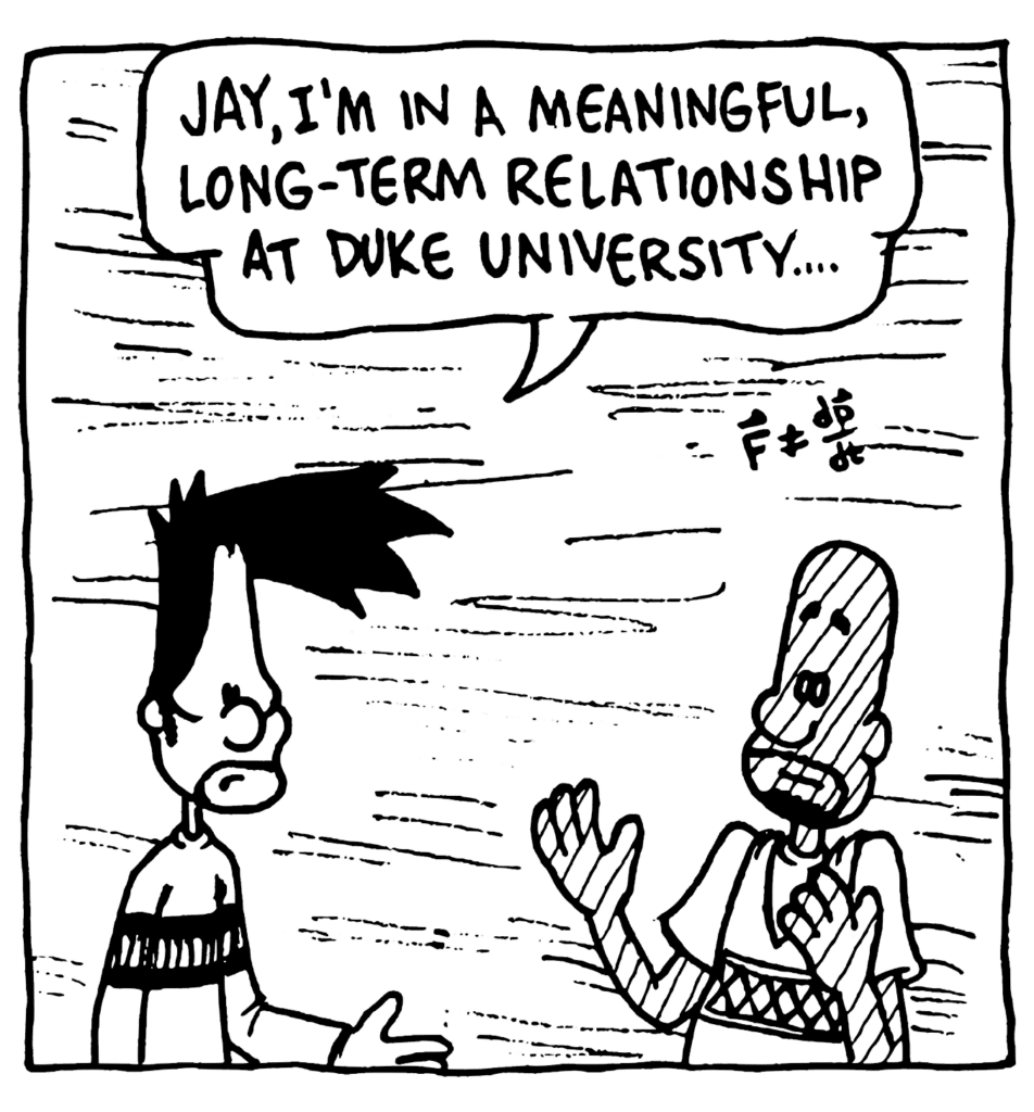 BEN: Jay, I'm in a meaningful, long-term relationship at Duke University....