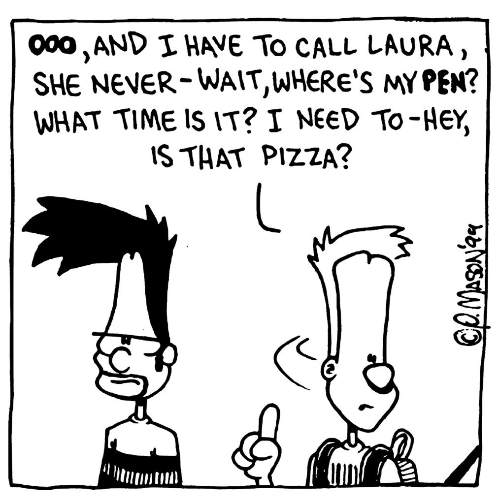 JOHNNY: OOO, and I have to call Laura, she never- wait, where's my PEN? What time is it? I need to- Hey, is that pizza?
