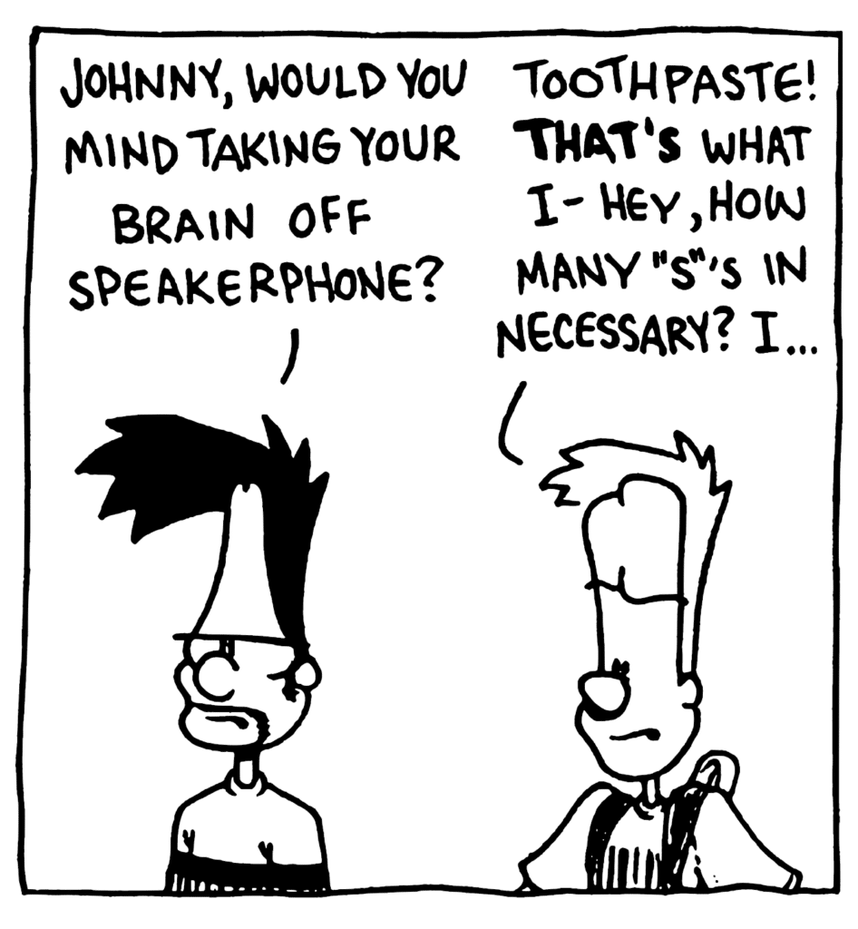 BEN: Johnny, would you mind taking your brain off speakerphone?
JOHNNY: Toothpaste! THAT'S what I- Hey, how many "s"'s in necessary? I...