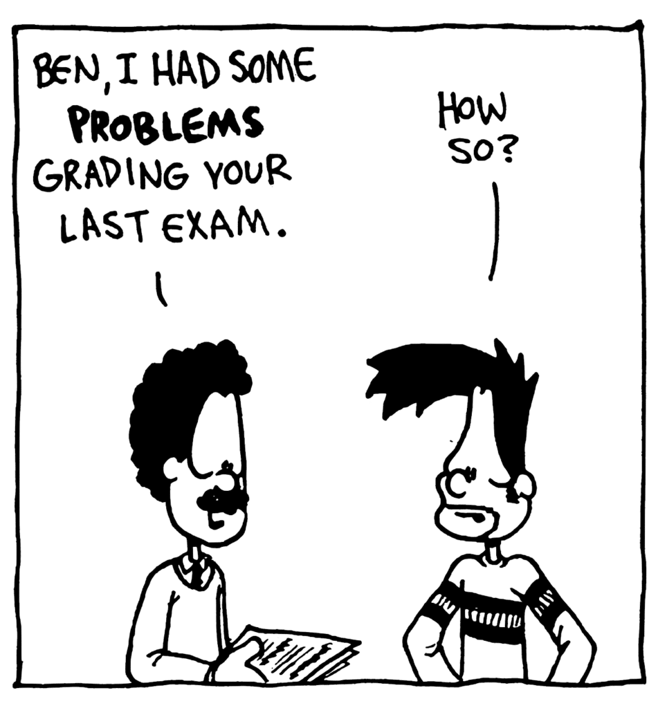PROFESSOR: Ben, I had some PROBLEMS grading your last exam.
BEN: How so?