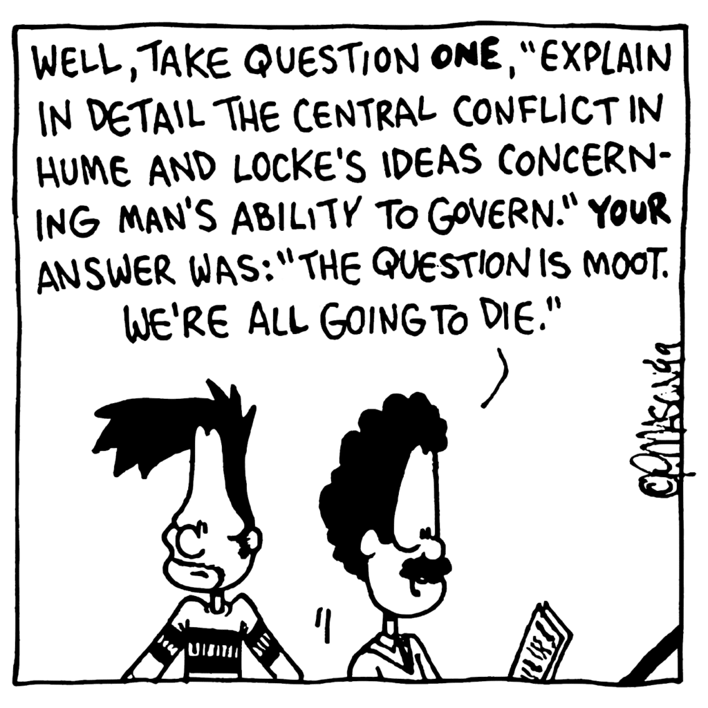 PROFESSOR: Well, take question ONE, "Explain in detail the central conflict in Hume and Locke's ideas concerning man's ability to govern." YOUR answer was: "The question is moot. We're all going to die."