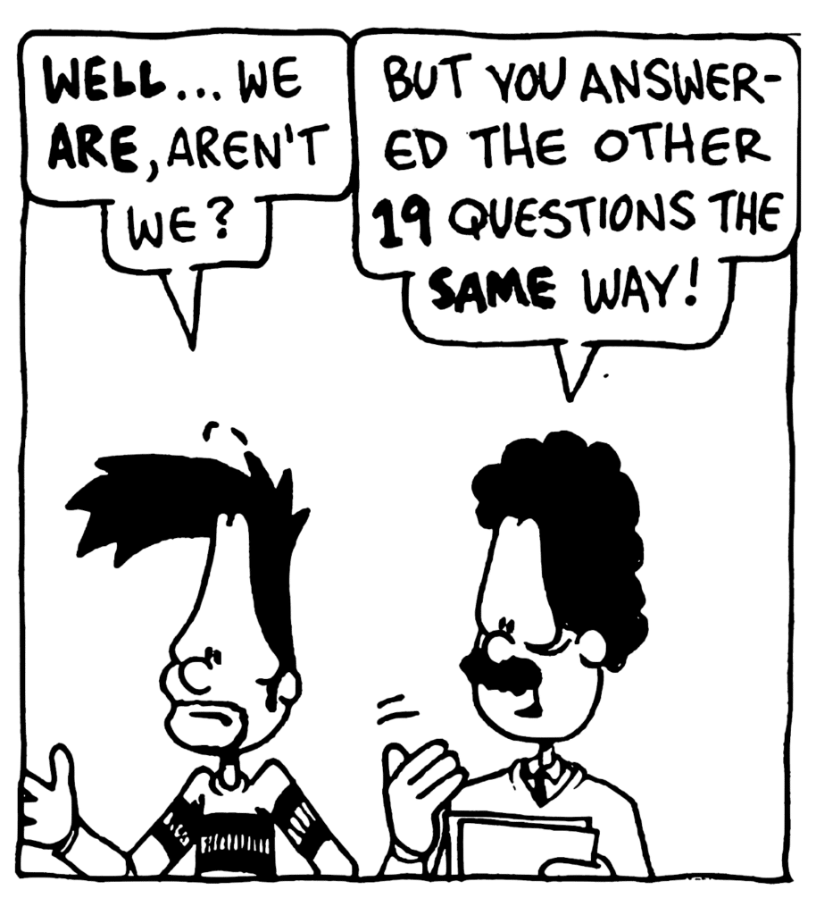 BEN: WELL... we ARE, aren't we?
PROFESSOR: But you answered the other 19 questions the SAME way!