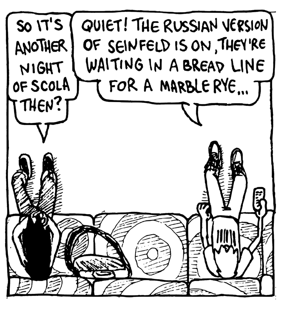 BEN: So it's another night of SCOLA then?
JOHNNY: Quiet! The Russian version of Seinfeld is on, they're waiting in a bread line for a marble rye...