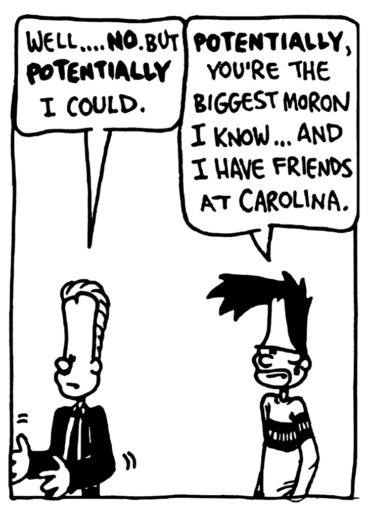 JOHNNY: Well... NO. But POTENTIALLY I could.
BEN: POTENTIALLY, you're the biggest moron Iknow... And I have friends at Carolina.
