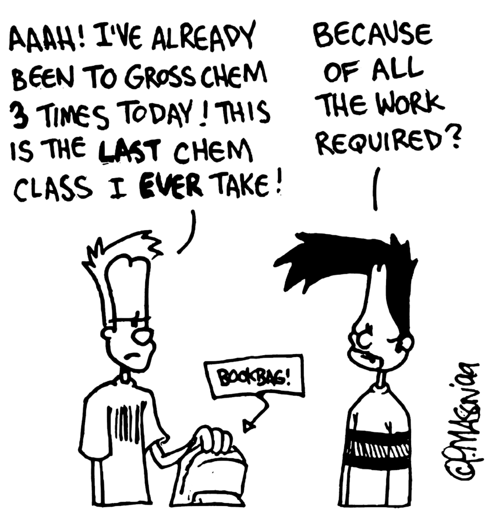 JOHNNY: Aaah! I've already been to Gross Chem 3 times today! This is the LAST chem class I EVER take!
BEN: Because of all the work required?
LABEL: Bookbag!