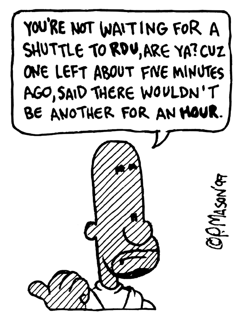 JAY: You're not waiting for a shuttle to RDU, are ya? Cuz one left about give minutes ago, said there wouldn't be another for an hour.