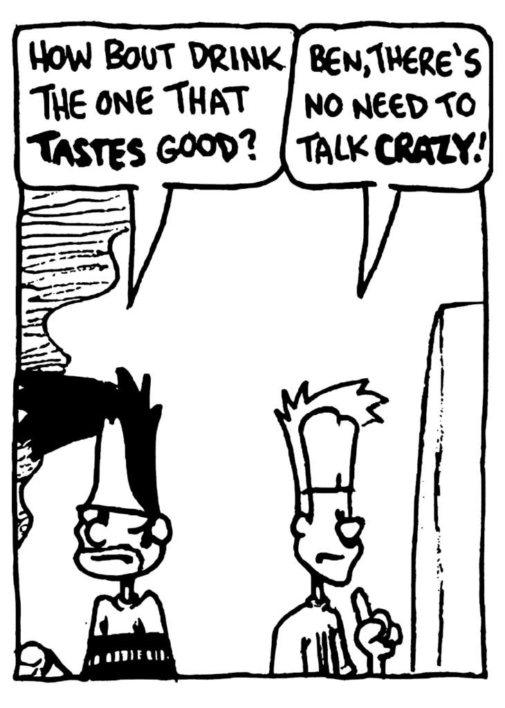 BEN: How 'bout drink the one that TASTES good?
JOHNNY: Ben, there's no need to talk CRAZY!