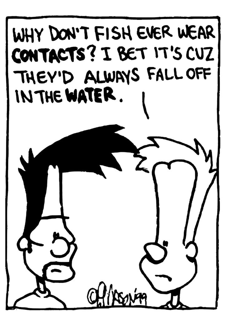 JOHNNY: Why don't fish ever wear CONTACTS? I bet it's cuz they'd always fall off in the WATER.