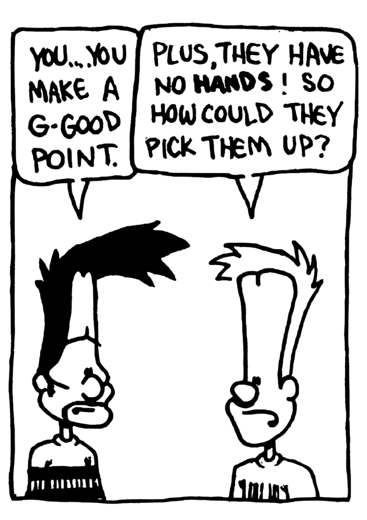 BEN: You... you make a g-good point.
JOHNNY: Plus, they have no HANDS! So how could they pick them up?