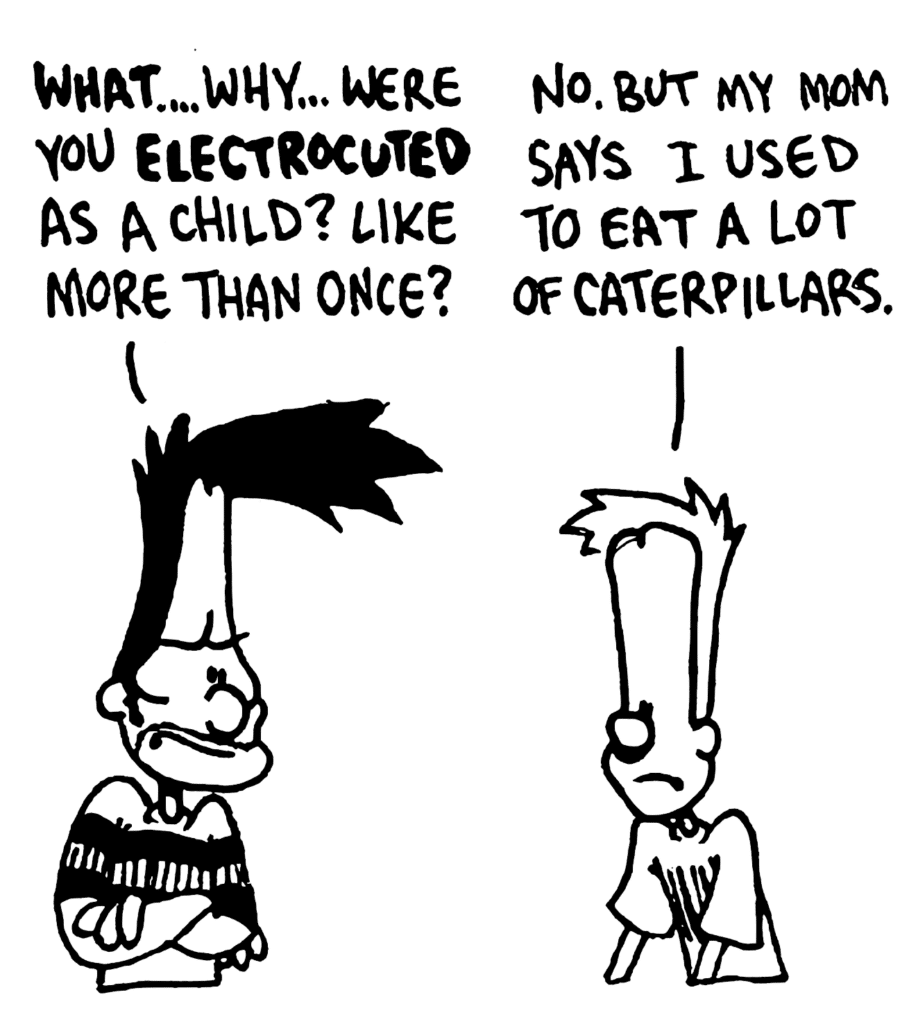 BEN: WHAT... why... were you ELECTROCUTED as a child? Like more than once?
JOHNNY: No. But my mom says I used to eat a lot of caterpillars.