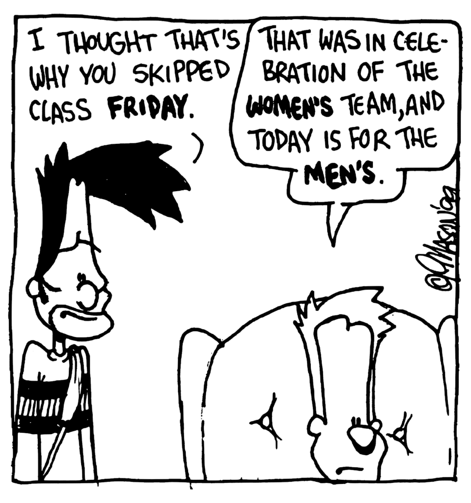 BEN: I thought that's why you skipped class FRIDAY.
JOHNNY: That was in celebration of the WOMEN'S team, and today is for the MEN'S.