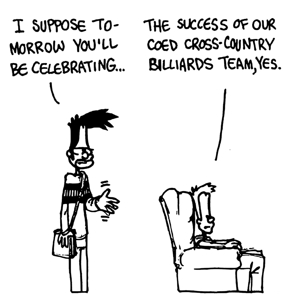 BEN: I suppose tomorrow you'll be celebrating...
JOHNNY: The success of our coed cross-country billiards team, yes.