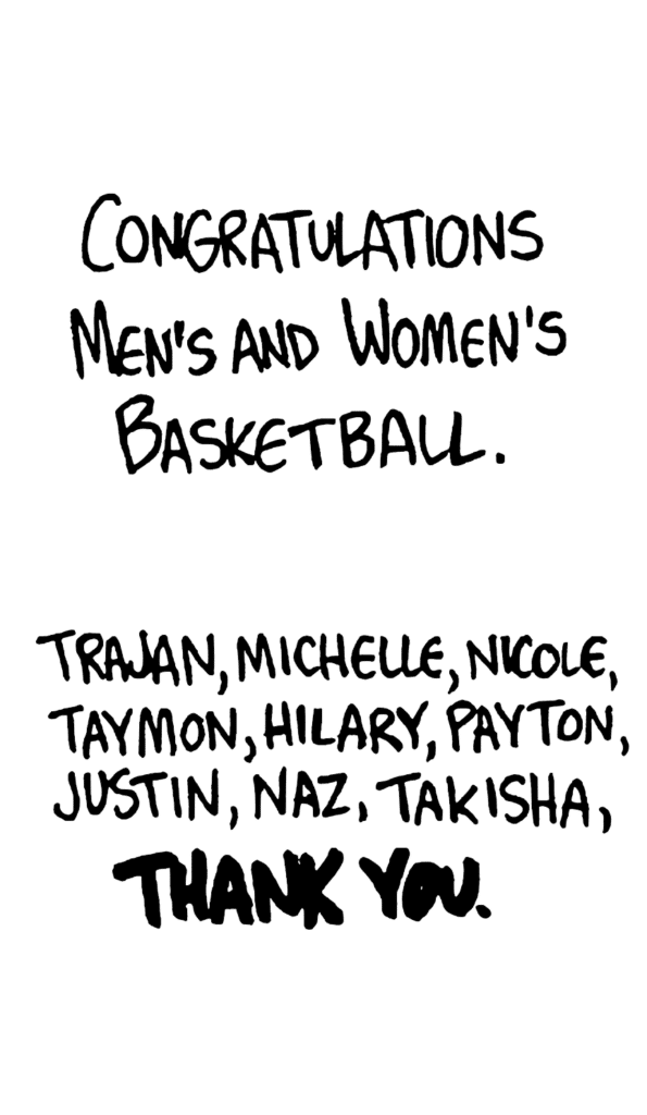 NARRATOR: Congratulations men's and women's basketball. Trajan, Michelle, Nicole, Taymon, Nilary, Payton, Justin, Naz, Takisha, THANK YOU.