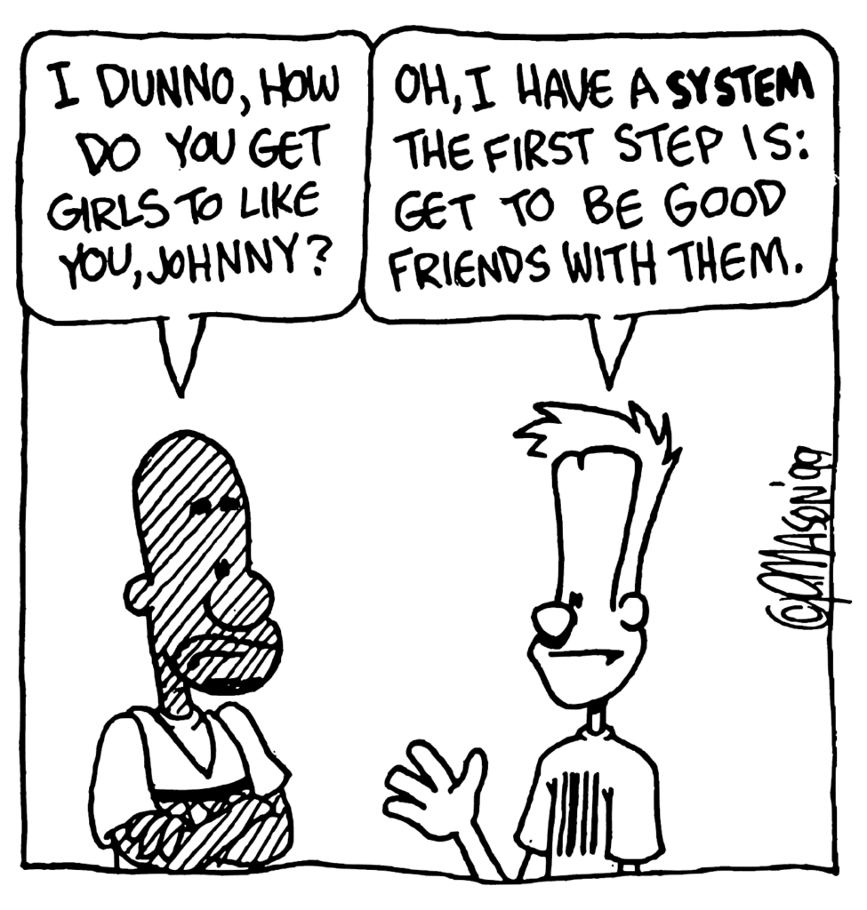 JAY: I dunno, how do get girls to like you, Johnny?
JOHNNY: Oh, I have a SYSTEM. The firs step is: get to be good friends with them.