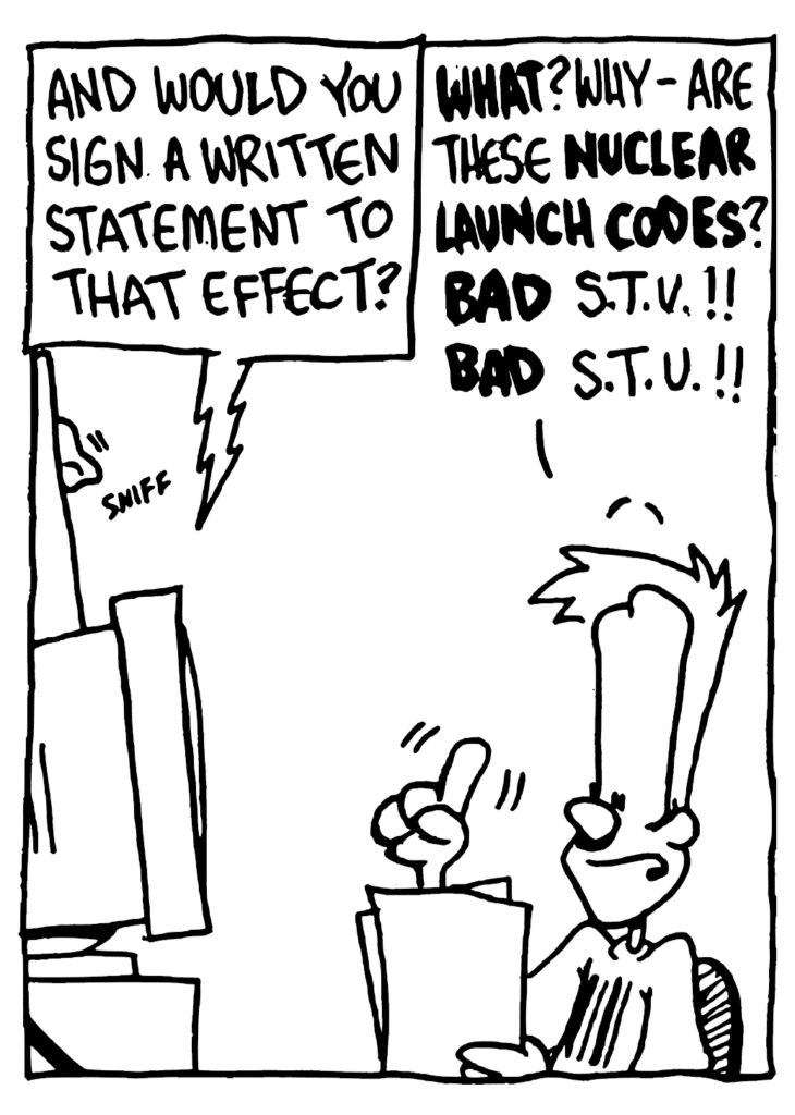 STU: And would you sign a written statement to that effect?
JOHNNY: WHAT? Why- are these NUCLEAR LAUNCH CODES? BAD STU!! BAD STU!!
SOUND: sniff