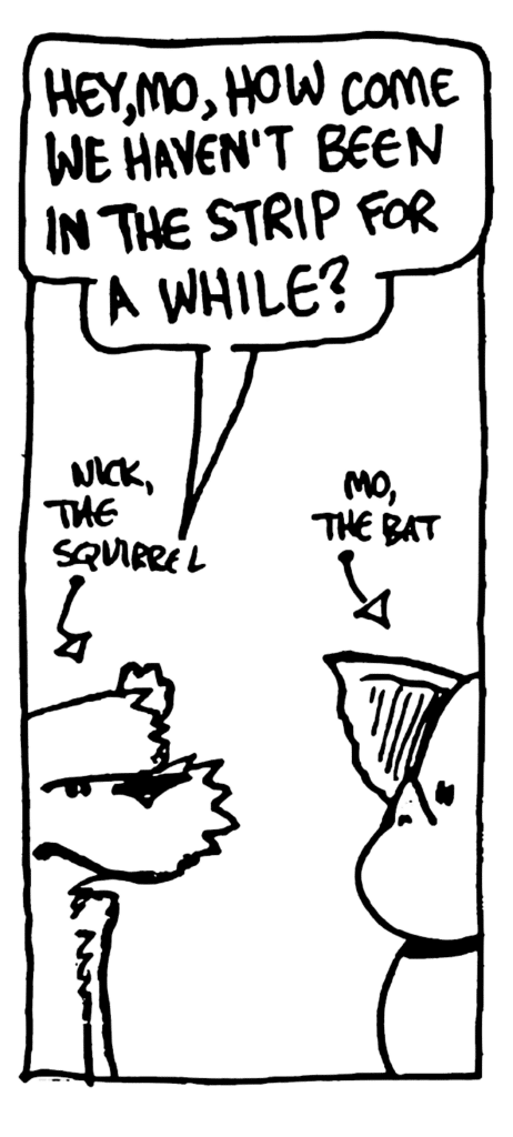 NICK: Hey, Mo, how come we haven't been in the strip for a while?
LABEL: Nick the Squirrel
LABEL: Mo the Bat