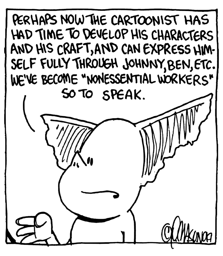 MO: Perhaps now the cartoonist has had time to develop his characters and his craft, and can express himself fully through Johnny, Ben, etc. We've become "nonessential workers" so to speak.