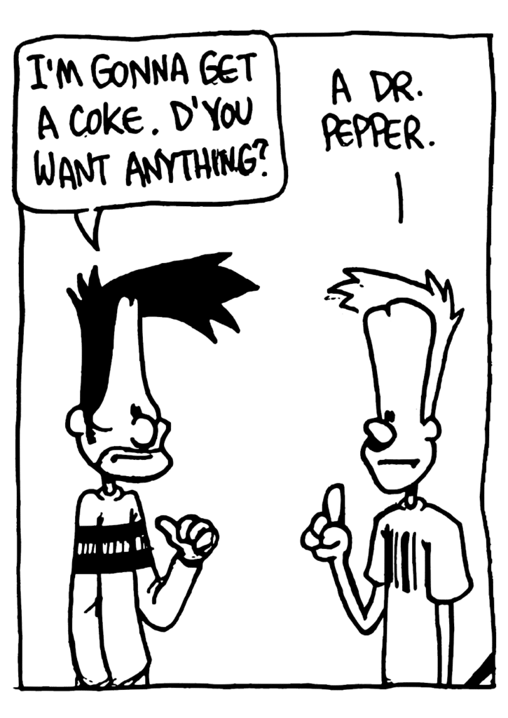 BEN: I'm gonna get a Coke. D'you want anything?
JOHNNY: A Dr. Pepper.