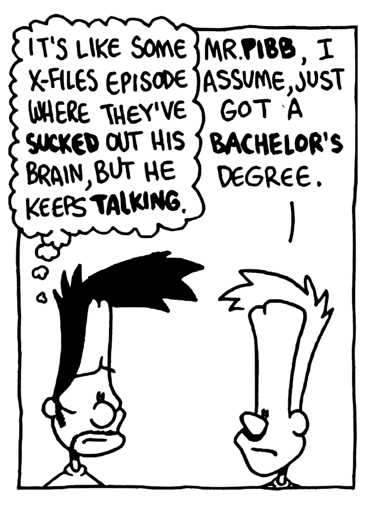 BEN: It's like some X-Files episode where they've SUCKED out his brain, but he keeps TALKING.
JOHNNY: Mr. PIBB, I assume, just got a bachelor's degree.