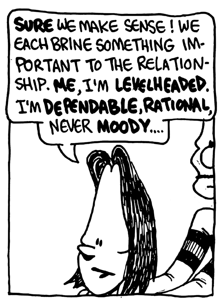 JEN: SURE we make sense! We each bring something important to the relationship. ME, I'm LEVELHEADED. I'm DEPENDABLE, RATIONAL, never MOODY...