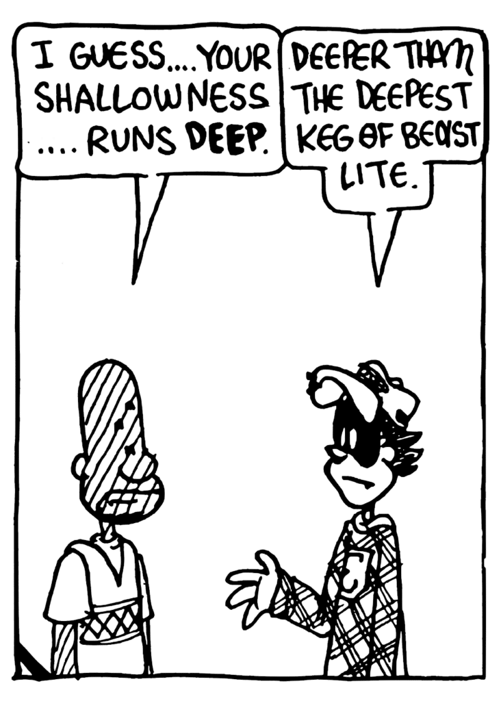JAY: I guess... your shallowness... runs DEEP.
FRATMAN: Deeper than the deepest keg of Beast Lite.
