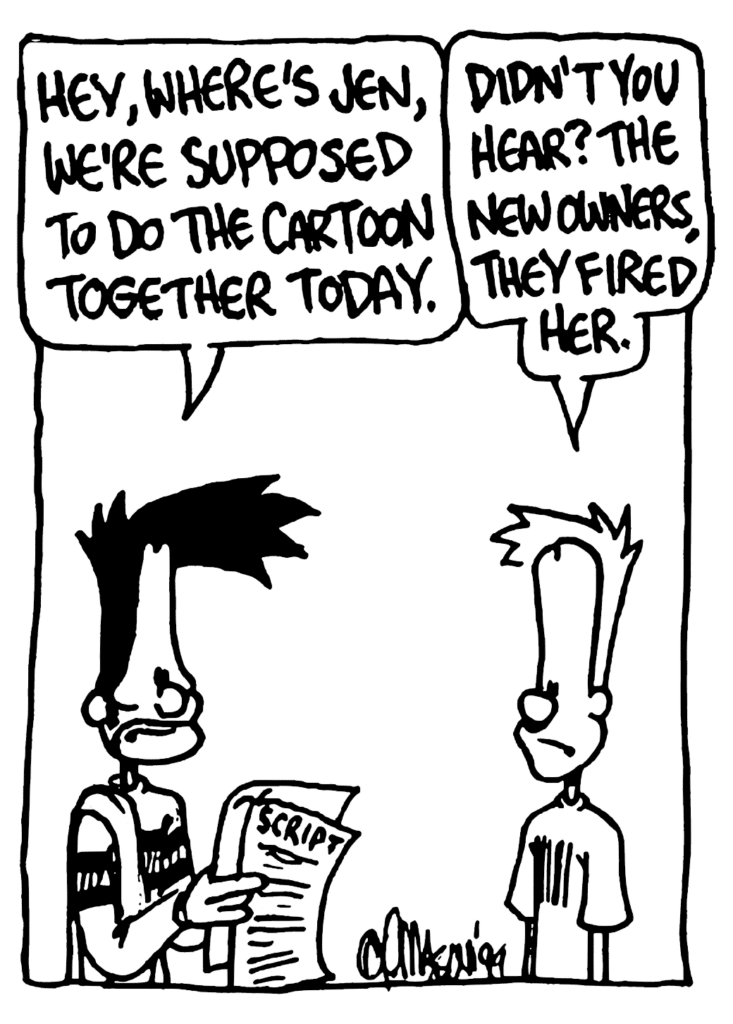BEN: Hey, where's Jen, we're supposed to do the cartoon together today.
JOHNNY: Didn't you hear? The new owners, they fired her.