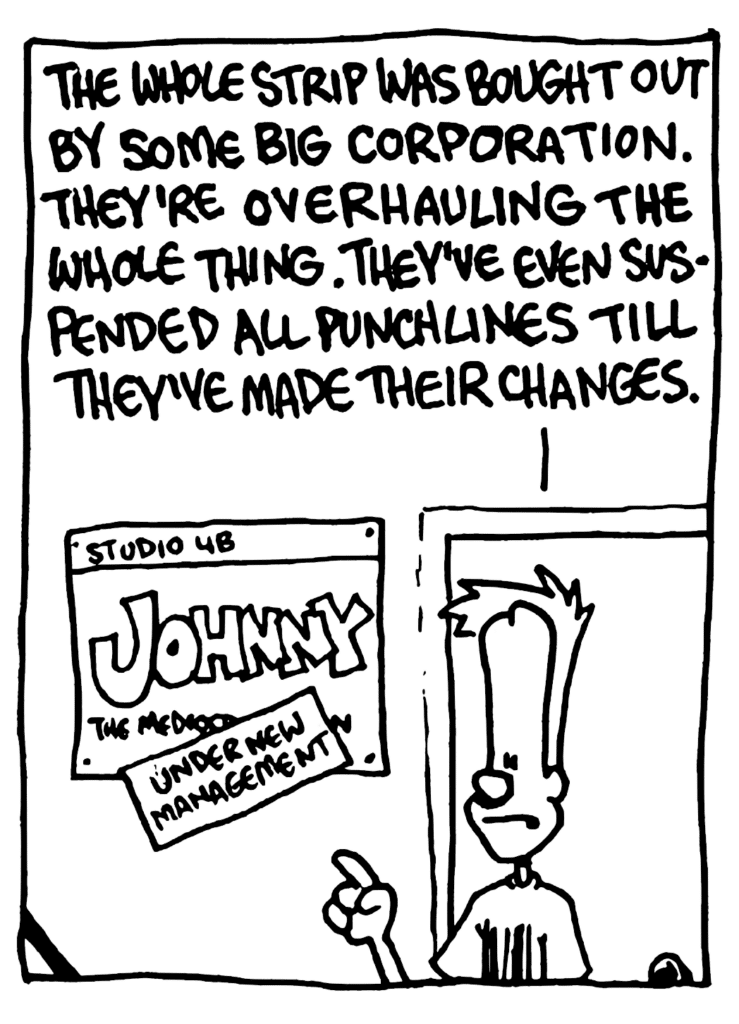 JOHNNY: The whole strip was bought out by some big corporation. They're overhauling the whole thing. They've even suspended all punchlines till they've made their changes.