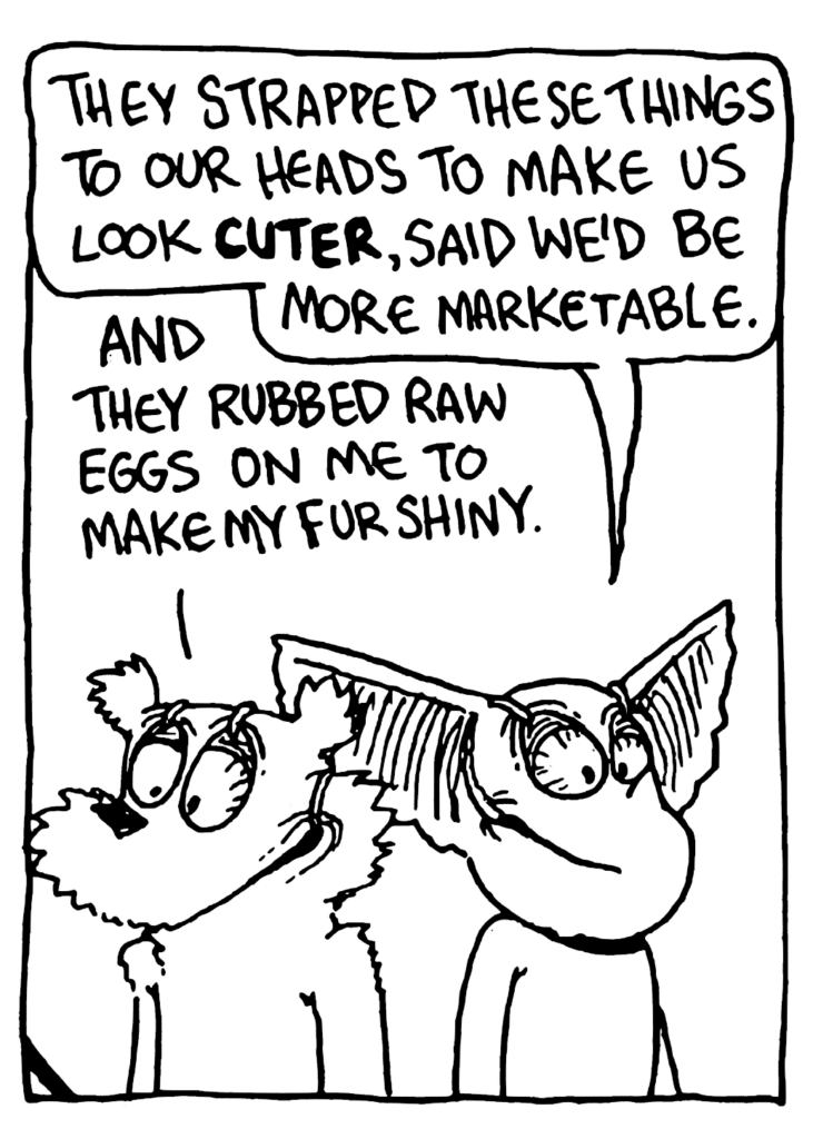 MO: They strapped these things to our heads to make us look CUTER, said we'd be more marketable.
NICK: And they rubbed raw eggs on me to make my fur shiny.