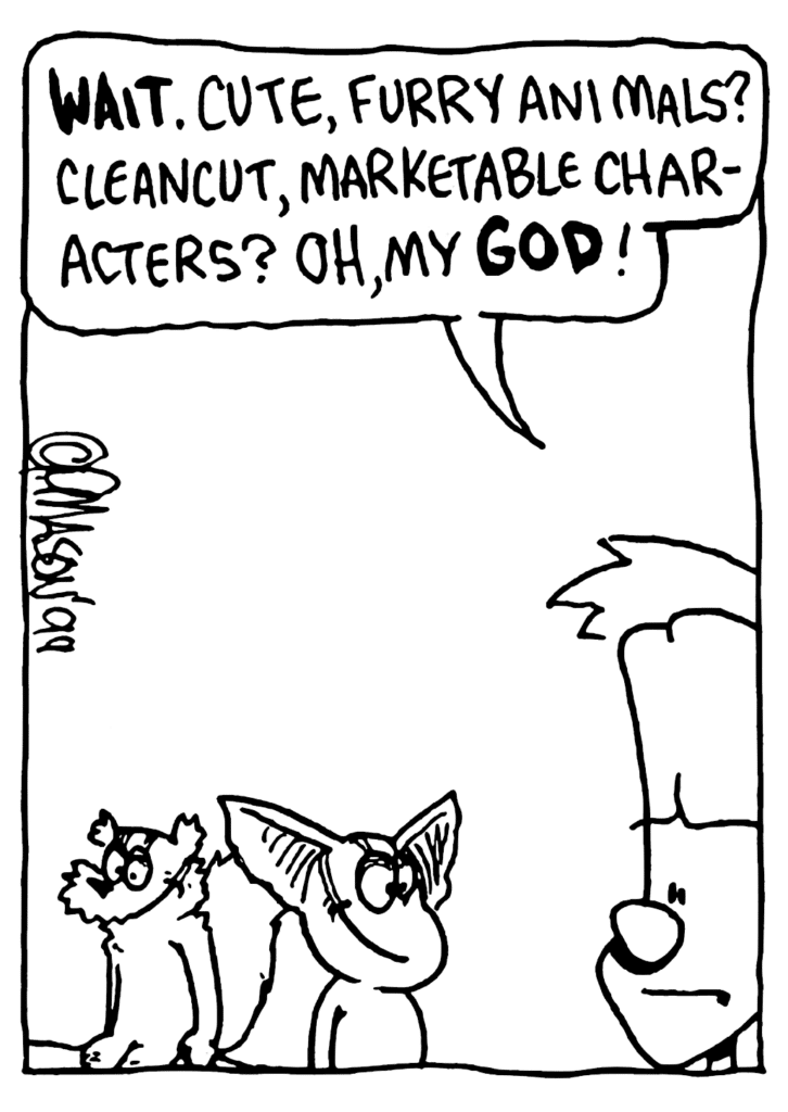 JOHNNY: WAIT. Cute, furry animals? Cleancut, marketable characters? Oh, my GOD!