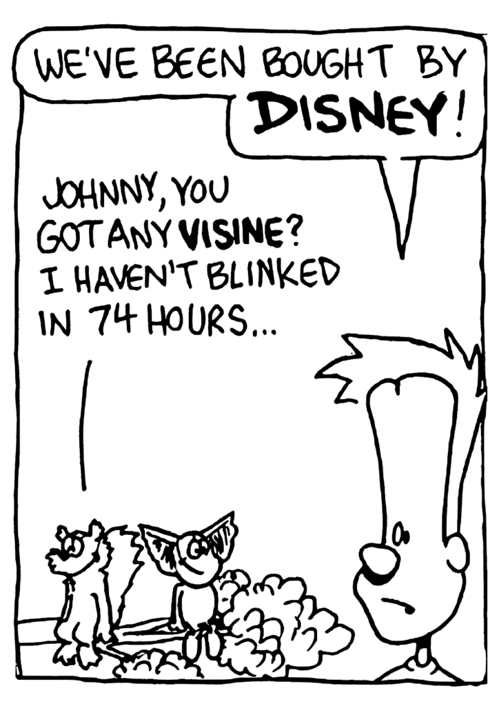 JOHNNY: We've been bought by DISNEY!
NICK: Johnny, you got any VISINE? I haven't blinked in 74 hours...