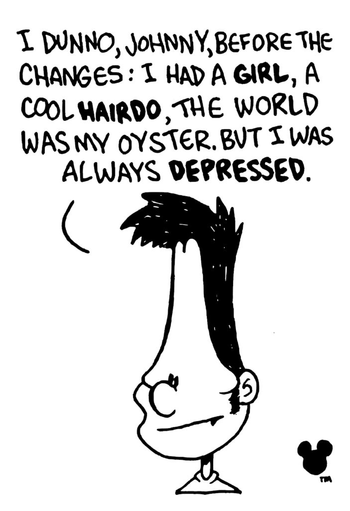 BEN: I dunno, Johnny, before the changes: I had a GIRL, a cool HAIRDO, the world was my oyster. But I was always DEPRESSED.