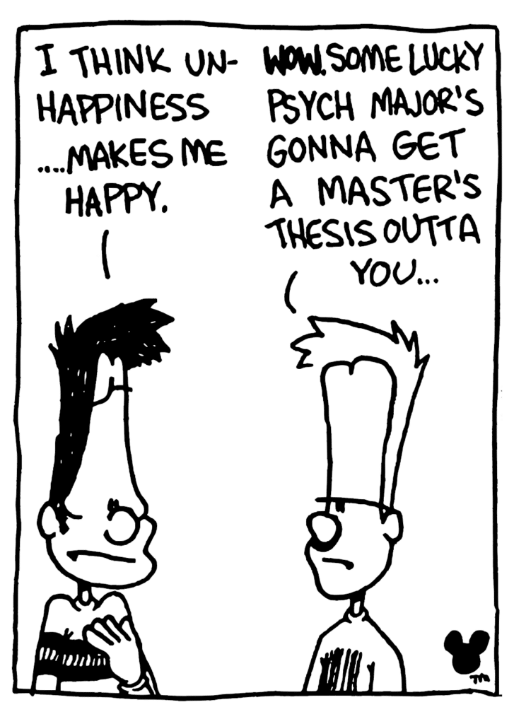 BEN: I think unhappiness... makes me happy.
JOHNNY: WOW. Some lucky psych major's gonna get a master's thesis outta you...