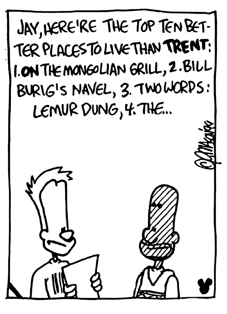 JOHNNY: Jay, here're the top ten better places to live than TRENT: 1. ON the Mongolian Grill, 2. Bill Burig's navel, 3. Two words: lemur dung, 4. the...