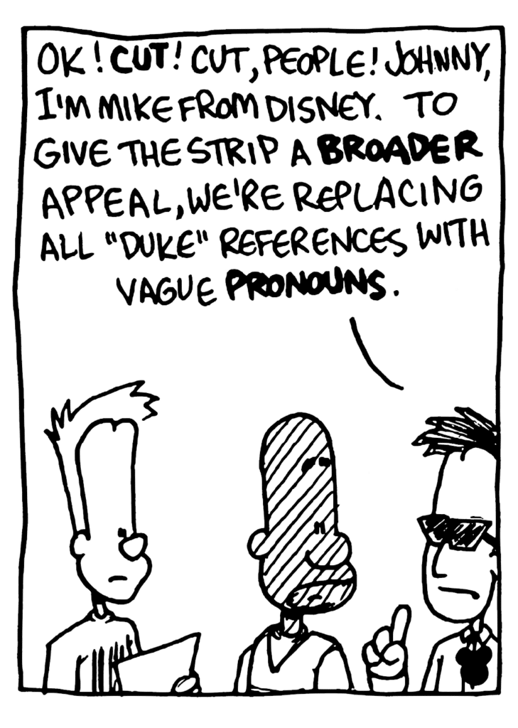 DIRECTOR: OK! CUT! Cut, people! Johnny, I'm Mike from Disney. To give the strip a BROADER appeal, we're replacing all "Duke" references with vague PRONOUNS.