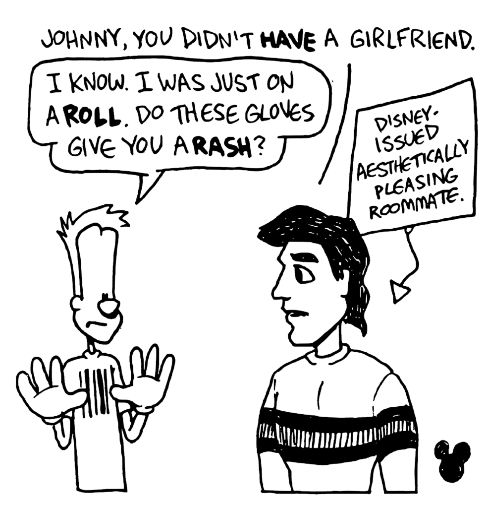 FAKE BEN: Johnny, you didn't HAVE a girlfriend.
JOHNNY: I know. I was just on a ROLL. Do these gloves give you a RASH?
LABEL: Disney-issued aesthetically pleasing roommate.