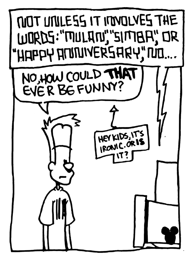 STU: Not unless it involves the words: "Mulan", "Simba", or "Happy Anniversary", no...
JOHNNY: No, how could THAT ever be funny?
LABEL: Hey kids, it's ironic. Or IS it?