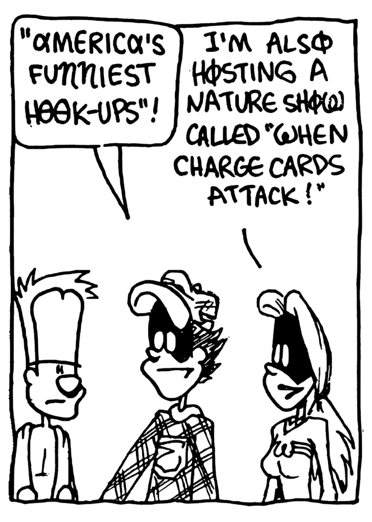 FRATMAN: "America's Funniest Hook-ups"!
SORORITY GIRL: I'm also hosting a nature show called "When Charge Cards Attack"!
