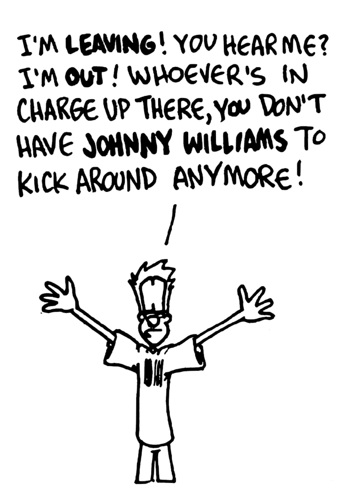 JOHNNY: I'm LEAVING! You hear me? I'm OUT! Whoever's in charge up there, you don't have JOHNNY WILLIAMS to kick around anymore!