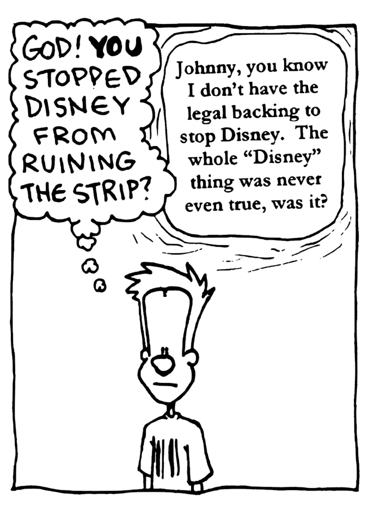 JOHNNY: God! YOU stopped Disney from ruining the strip?
GOD: Johnny, you know I don't have the legal backing to stop Disney. The whole "Disney" thing was never even true, was it?